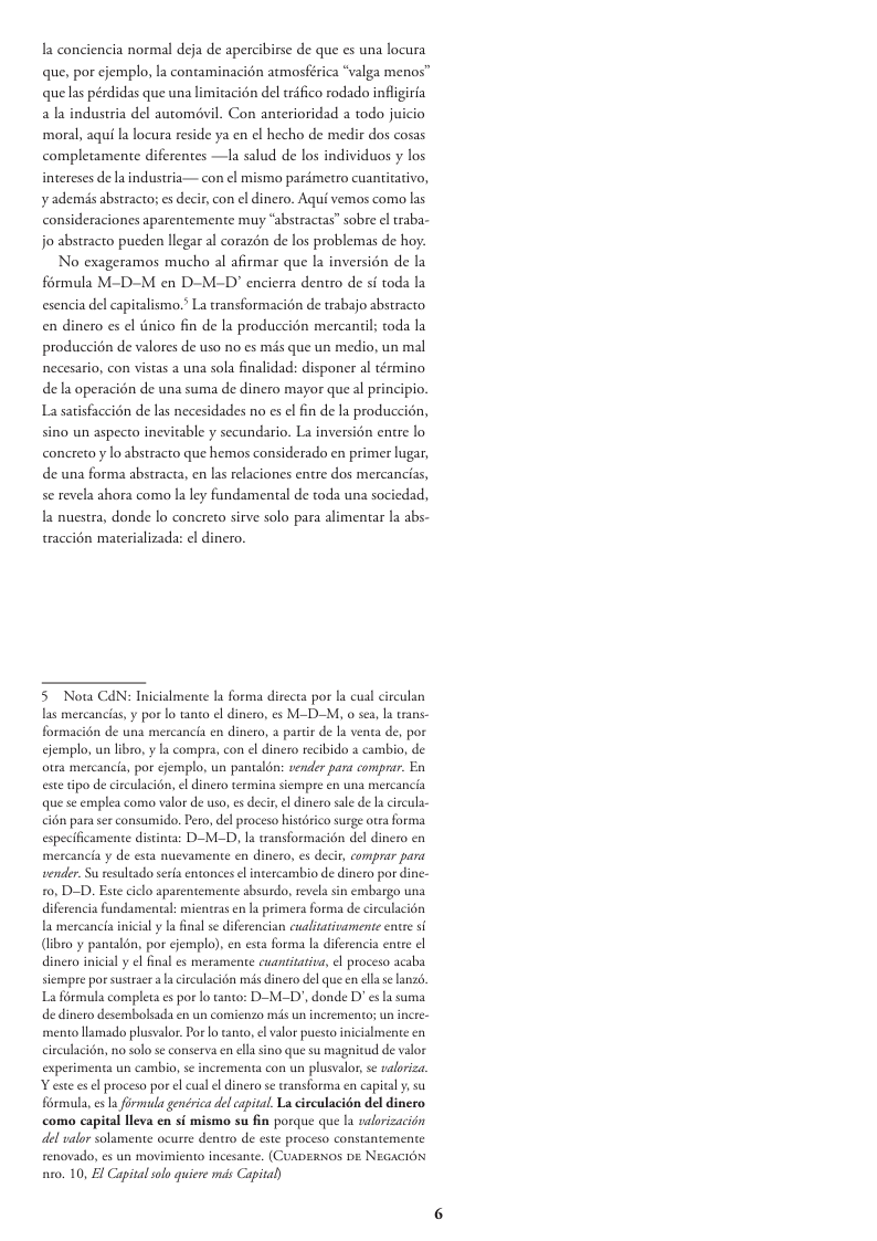 la conciencia normal deja de apercibirse de que es una locura que, por cjemplo, la contaminacién atmosférica “valga menos™ quelas pérdidas que una limitacion del trifico rodado inflgiria a la industria del automévil. Con anterioridad todo juicio moral, aqui la locura reside ya en el hecho de medir dos cosas completamente diferentes —la salud de los individuos y los intereses de la industria— con el mismo parémetro cuantitativo, ¥ ademis abstracto; es decir, con el dinero. Aqué vemos como las consideraciones aparentemente muy “abstractas” sobre el raba- jo abstracto pueden llegar al corazén de los problemas de hoy. No exageramos mucho al afirmar que la inversién de la frmula M-D-M en D-M-D’ encierra dentro de sf toda la esencia del capitalismo.” La transformacion de trabajo abstracto en dinero es el inico fin de la produccion mercantil; toda la produccion de valores de uso no es mis que un medio, un mal necesario, con vistas a una sola finalidad: disponer al término dela operacién de una suma de dinero mayor que al principio. La satisfaccién de las necesidades no es el fin de la produccion, sino un aspecto inevitable y secundario. La inversién entre lo concreto y lo abstracto que hemos considerado en primer lugar, de una forma abstracta, en las relaciones entre dos mercancias, se revela ahora como la ley fundamental de toda una sociedad, a nuestra, donde lo concreto sirve solo para alimentar la abs- traccién materializada: el dinero. 5 Nota CAN: Inicialmente la forma directa por la cual las mercancias,y por lo tanto el dinero, es M-D-M, o sea, la trans- formacin de una mercancia en dincro, a partr de la venta de, por cjemplo, un libro, y la compra, con el dinero recibido a cambio, de otra mercancia, por ejemplo, un pantalons vender para comprar. En este tipo de circulacion, el dinero termina siempre en una mercancia que se emplea como valor de uso, s decir el dinero sal de l circula- cion para ser consumido,. Pero, el proceso histérico surge otra forma nente distinta: D-M-D, la tansformacién del dincro en ¥ de esta nuevamente en dinero, es decir, comprar para vender. Su resultado seria entonces el intercambio de dinero por dine- 0, D-D. Est ciclo aparentemente sbsurdo, revela sin embargo una diferencia fundamental: mientras n la primera forma de circulacién la mercancia inicialy la final se diferencian cualiativamente entse si libro y pantalén, por cjemplo), en esta forma la diferencia entre ¢l dinero inicial y el final es meramente cuantitasia, el proceso acaba siempre por susracra circulacidn mis dinero del que en el se anzo. La férmula completa es por lo anto: D-M-I’, donde D’ es la suma de dinero desembolsada en un comienzo mds un incremento; un incre- mento lamado plusvalor. Por lo tanto, el valor puesto inicialmente en circulacion, no solo se conserva en lla sino que su magnitud de valor experimenta un cambio, sc incrementa con un plusvalor, se valoriza Y este es el proceso por el cual el dinero se ransforma en capiv fovmala, es la firmula genérica del capital. La circulacion del dinero como capital lleva en si mismo su fin porque que la nalrizacidn del valor solamene ocurte dentro de este proceso constantemente renovado, es un movimiento incesante. (CuaDERNOS DE NEGACION 0. 10, El Capital slo quiere s Capital)